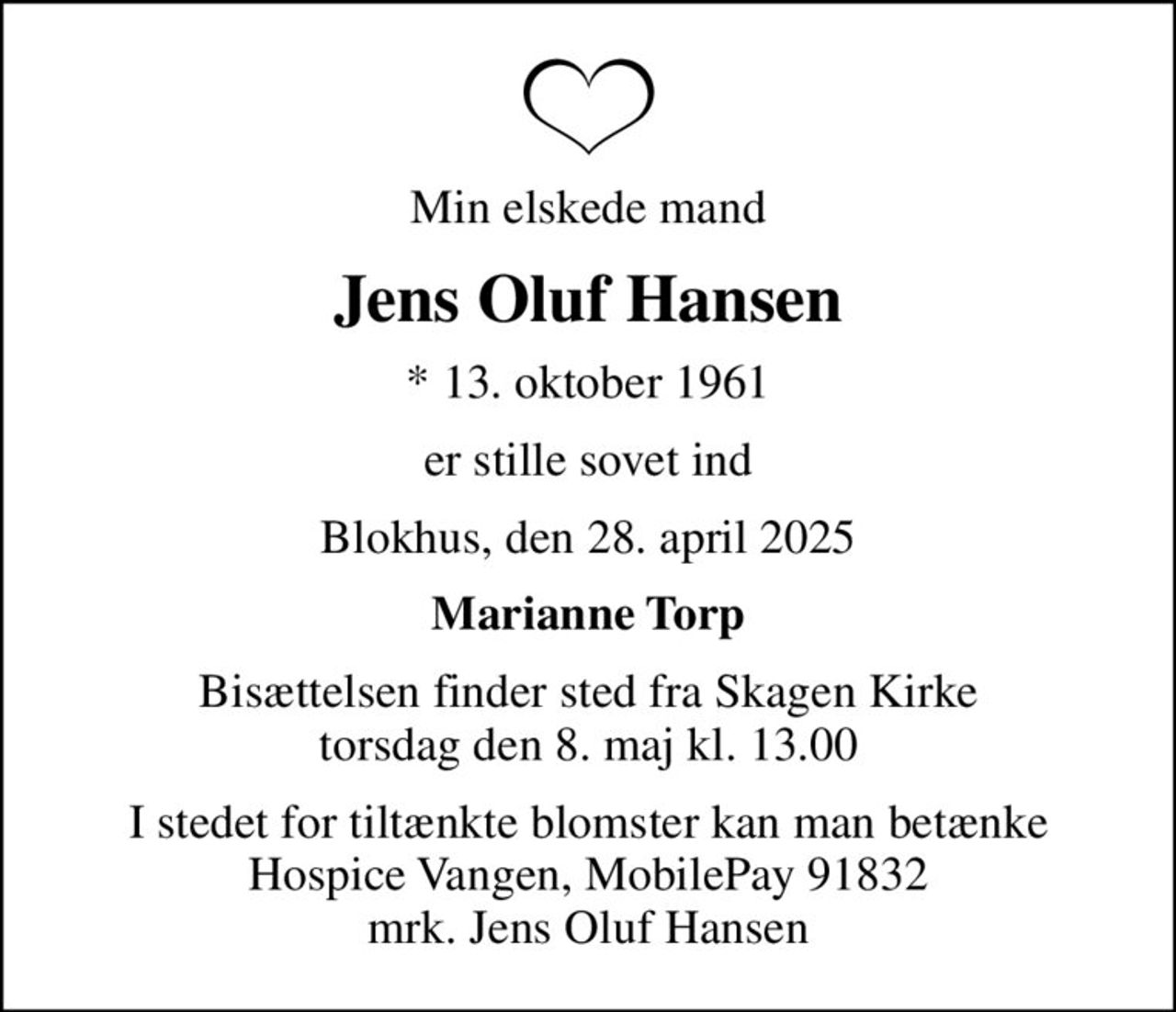 Min elskede mand
Jens Oluf Hansen
* 13. oktober 1961
er stille sovet ind
Blokhus, den 28. april 2025
Marianne Torp
Bisættelsen finder sted fra Skagen Kirke  torsdag den 8. maj kl. 13.00 
I stedet for tiltænkte blomster kan man betænke Hospice Vangen, MobilePay 91832 mrk. Jens Oluf Hansen