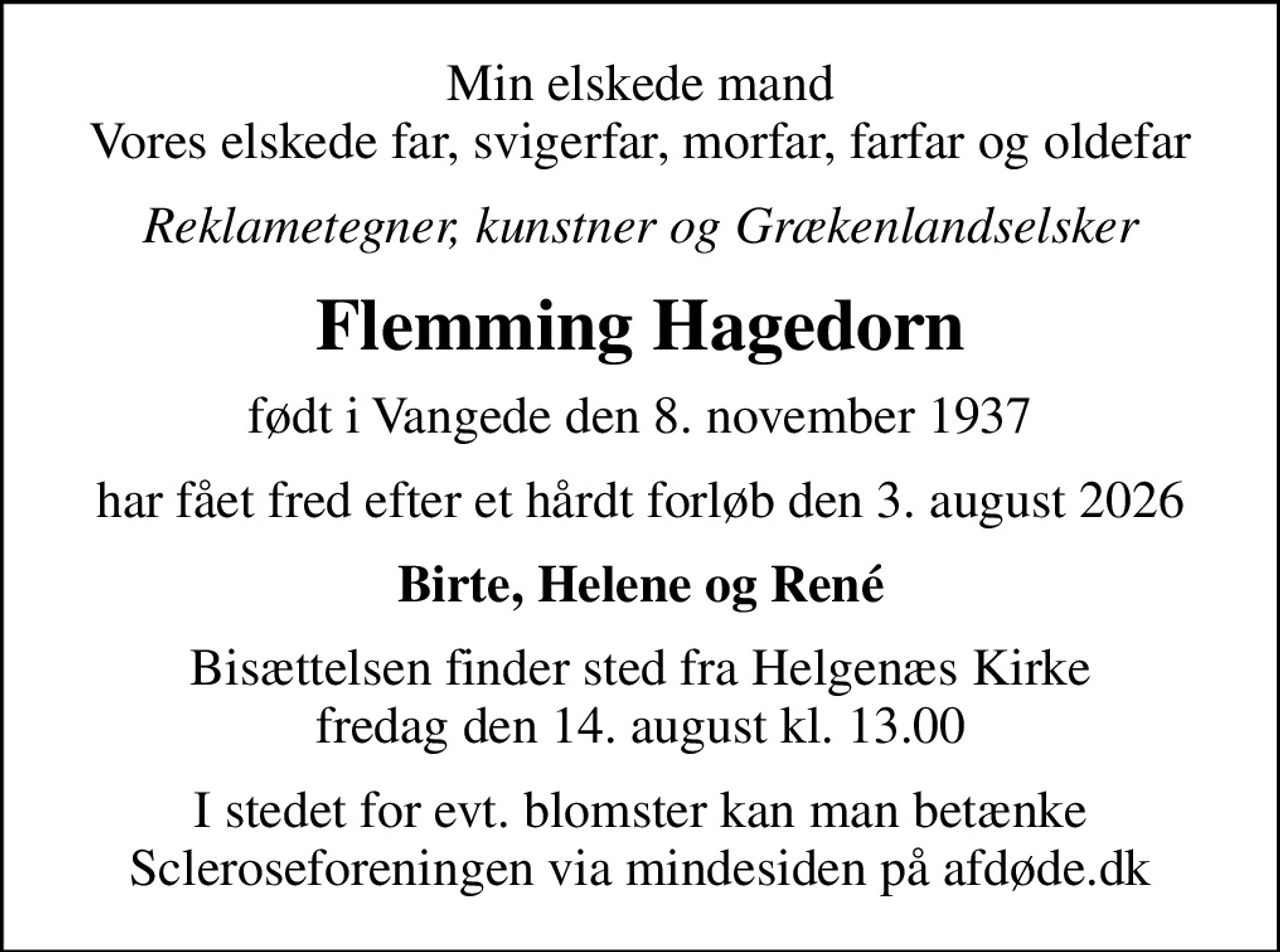Min elskede mand Vores elskede far, svigerfar, morfar, farfar og oldefar
Reklametegner, kunstner og Grækenlandselsker
Flemming Hagedorn
født i Vangede den 8. november 1937
har fået fred efter et hårdt forløb den 3. august 2026
Birte, Helene og René
Bisættelsen finder sted fra Helgenæs Kirke  fredag den 14. august kl. 13.00 
I stedet for evt. blomster kan man betænke
					Scleroseforeningen via mindesiden på afdøde.dk