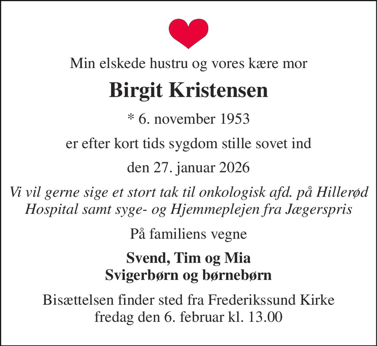 Min elskede hustru og vores kære mor 
Birgit Kristensen 
*​ 6. november 1953 
er efter kort tids sygdom stille sovet ind 
den 27. januar 2026 
Vi vil gerne sige et stort tak til onkologisk afd. på Hillerød Hospital samt syge- og Hjemmeplejen fra Jægerspris 
På familiens vegne 
Svend, Tim og Mia Svigerbørn og børnebørn 
Bisættelsen finder sted fra Frederikssund Kirke fredag den 6. februar kl. 13.00