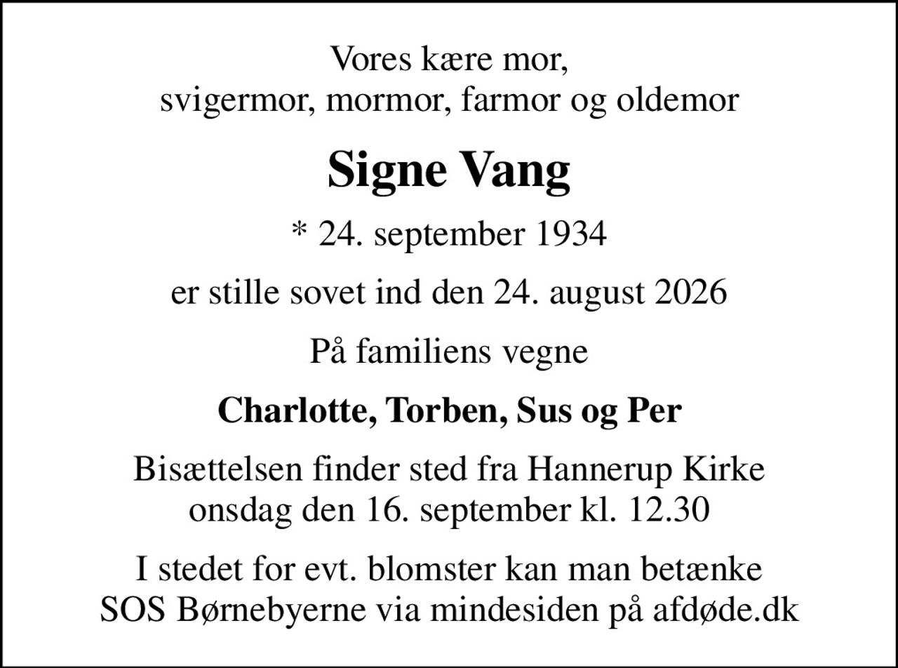 Vores kære mor, svigermor, mormor, farmor og oldemor
Signe Vang
* 24. september 1934
er stille sovet ind den 24. august 2026
På familiens vegne
Charlotte, Torben, Sus og Per
Bisættelsen finder sted fra Hannerup Kirke  onsdag den 16. september kl. 12.30 
I stedet for evt. blomster kan man betænke
					SOS Børnebyerne via mindesiden på afdøde.dk