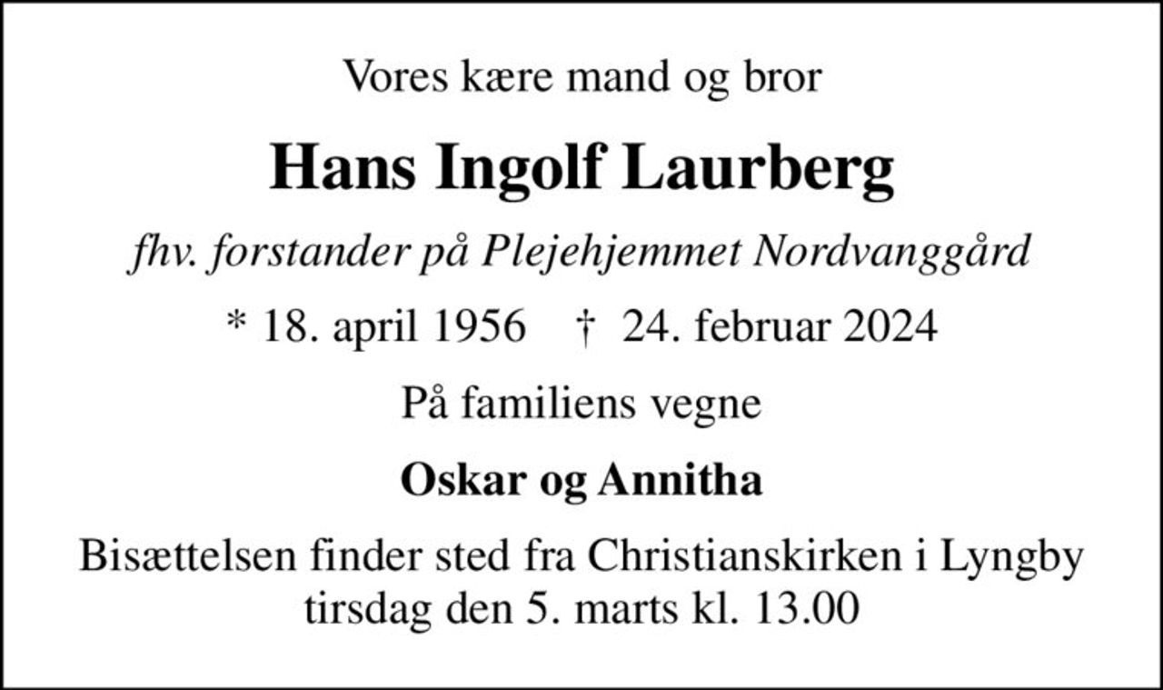 Vores kære mand og bror
Hans Ingolf Laurberg
fhv. forstander på Plejehjemmet Nordvanggård
* 18. april 1956    ✝ 24. februar 2024
På familiens vegne
Oskar og Annitha
Bisættelsen finder sted fra Christianskirken i Lyngby  tirsdag den 5. marts kl. 13.00