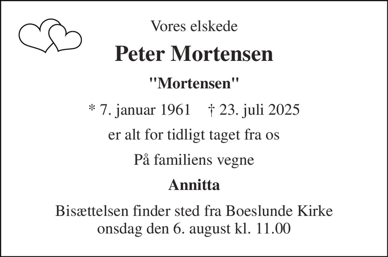 Vores elskede 
Peter Mortensen 
"Mortensen" 
*​ 7. januar 1961​    ✝​ 23. juli 2025 
er alt for tidligt taget fra os 
På familiens vegne 
Annitta 
Bisættelsen finder sted fra Boeslunde Kirke onsdag den 6. august kl. 11.00