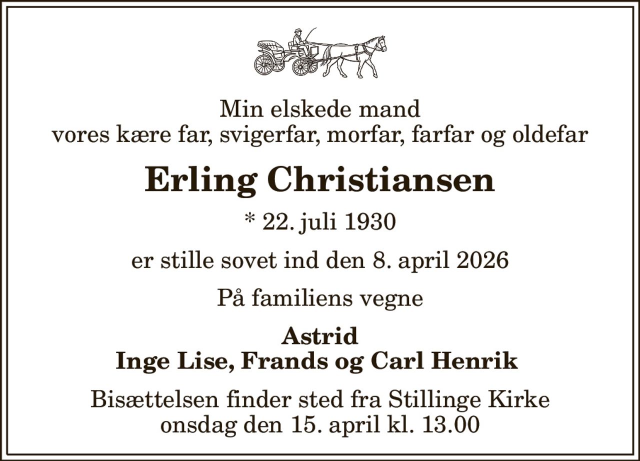 Min elskede mand vores kære far, svigerfar, morfar, farfar og oldefar
Erling Christiansen
* 22. juli 1930
er stille sovet ind den 8. april 2026
På familiens vegne
Astrid Inge Lise, Frands og Carl Henrik 
Bisættelsen finder sted fra Stillinge Kirke  onsdag den 15. april kl. 13.00