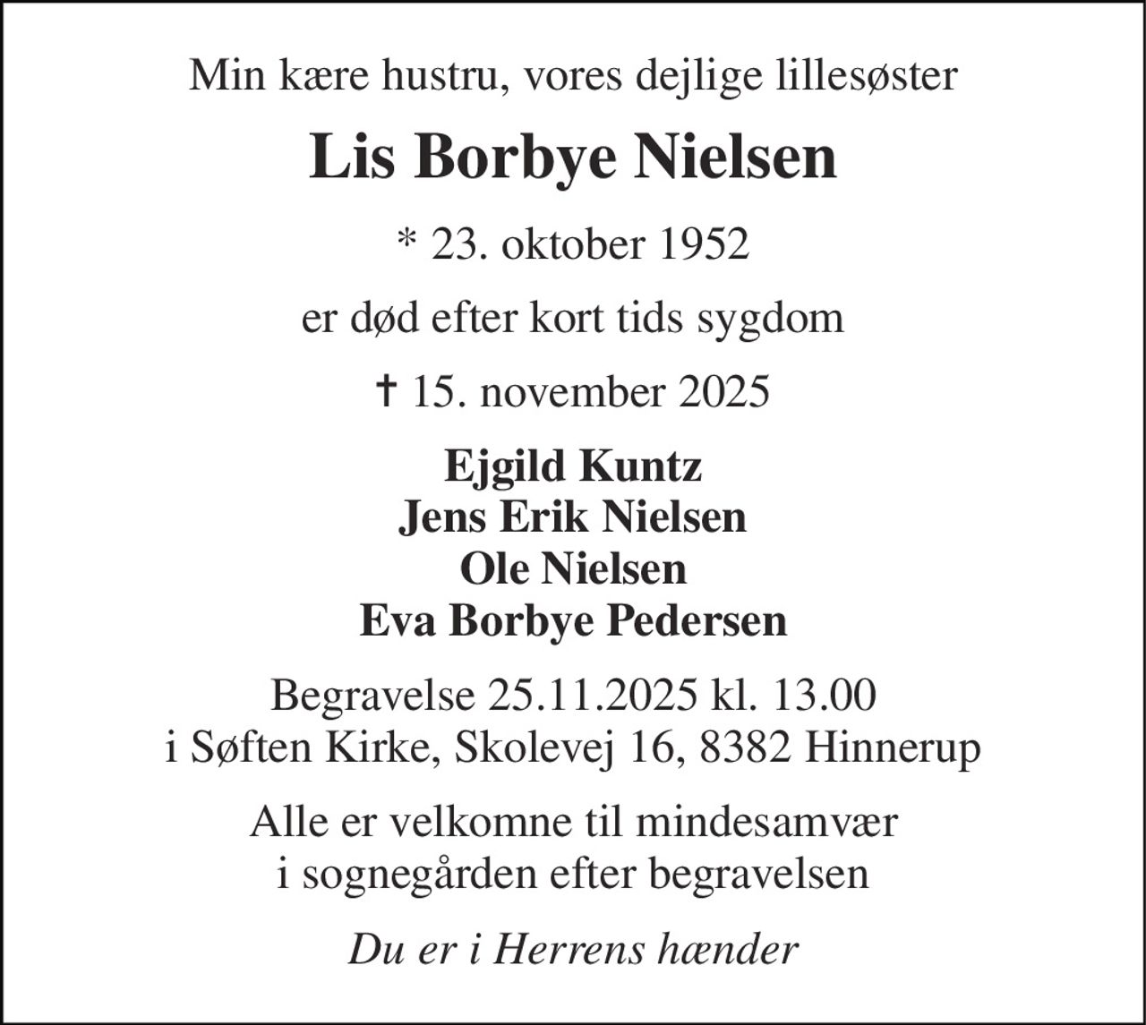 Min kære hustru, vores dejlige lillesøster 
Lis Borbye Nielsen 
* 23. oktober 1952 
er død efter kort tids sygdom 
✝ 15. november 2025 
Ejgild Kuntz Jens Erik Nielsen Ole Nielsen Eva Borbye Pedersen 
Begravelse 25.11.2025 kl. 13.00 i Søften Kirke, Skolevej 16, 8382 Hinnerup 
Alle er velkomne til mindesamvær i sognegården efter begravelsen 
Du er i Herrens hænder