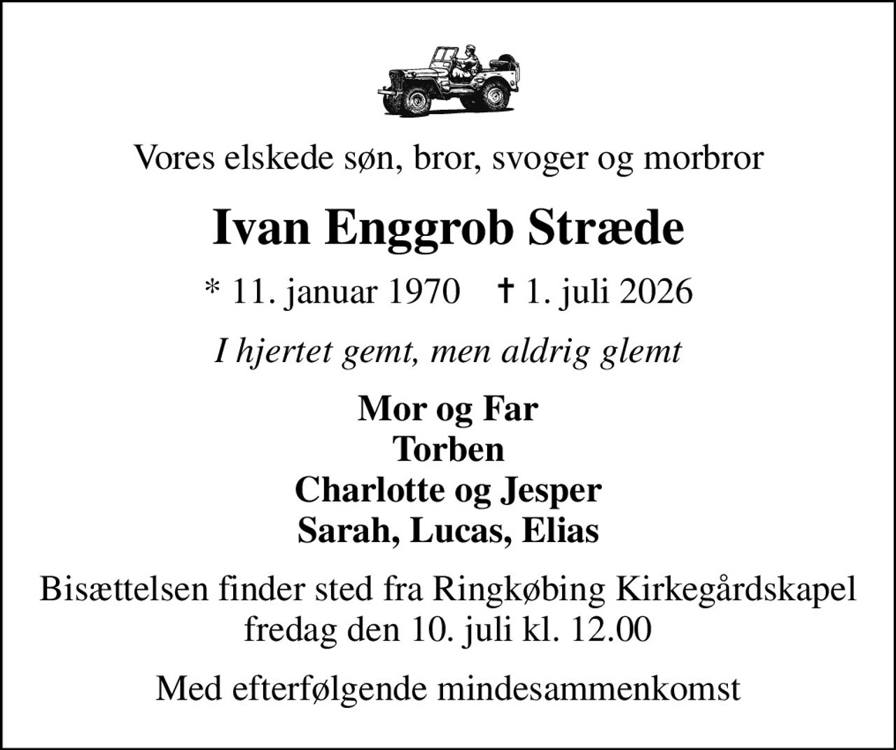 Vores elskede søn, bror, svoger og morbror
Ivan Enggrob Stræde
* 11. januar 1970    ✝ 1. juli 2026
I hjertet gemt, men aldrig glemt
Mor og Far Torben Charlotte og Jesper Sarah, Lucas, Elias
Bisættelsen finder sted fra Ringkøbing Kirkegårdskapel  fredag den 10. juli kl. 12.00 
Med efterfølgende mindesammenkomst
