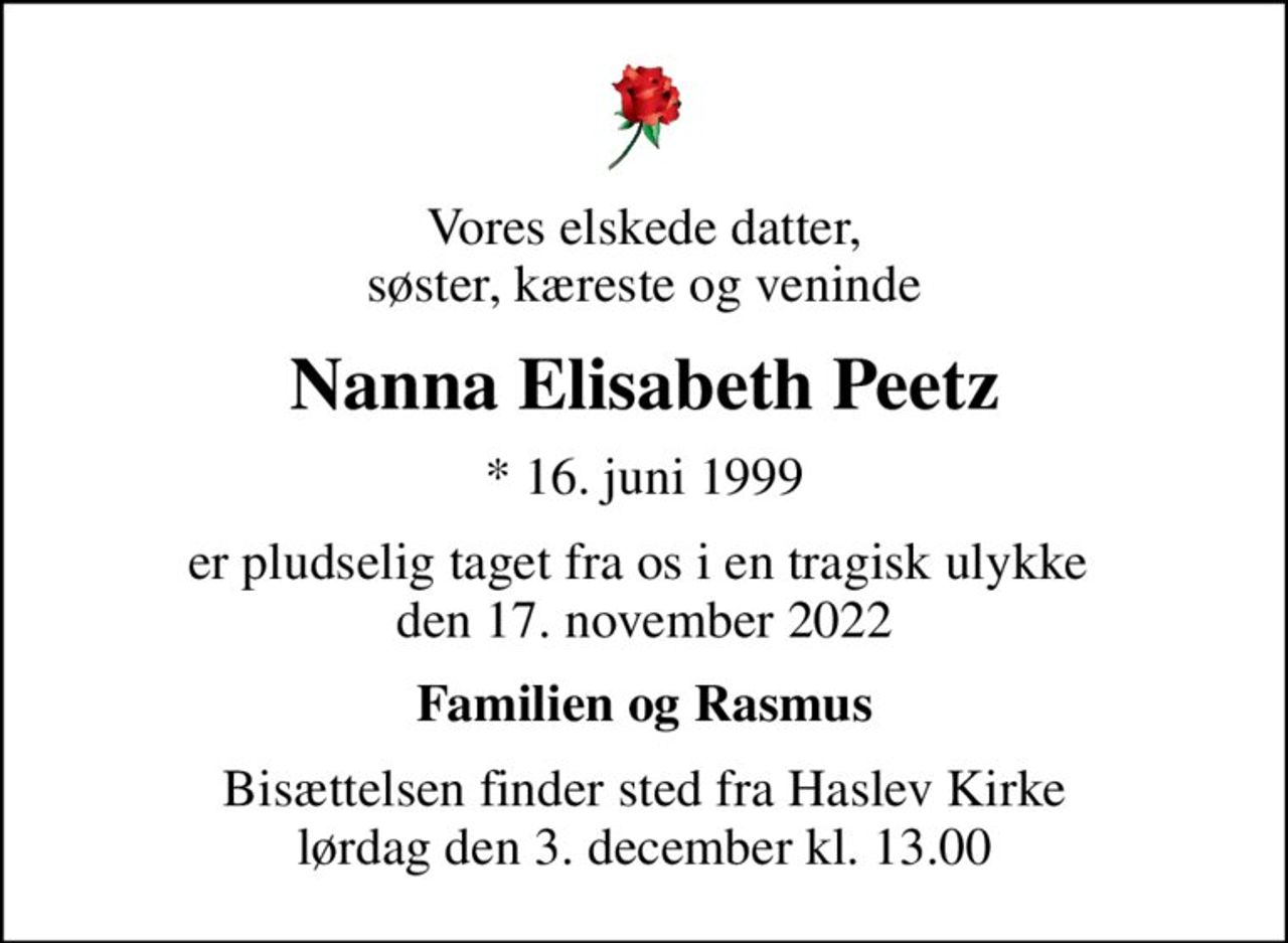 Vores elskede datter, søster, kæreste og veninde
Nanna Elisabeth Peetz
* 16. juni 1999
er pludselig taget fra os i en tragisk ulykke  den 17. november 2022
Familien og Rasmus
Bisættelsen finder sted fra Haslev Kirke  lørdag den 3. december kl. 13.00