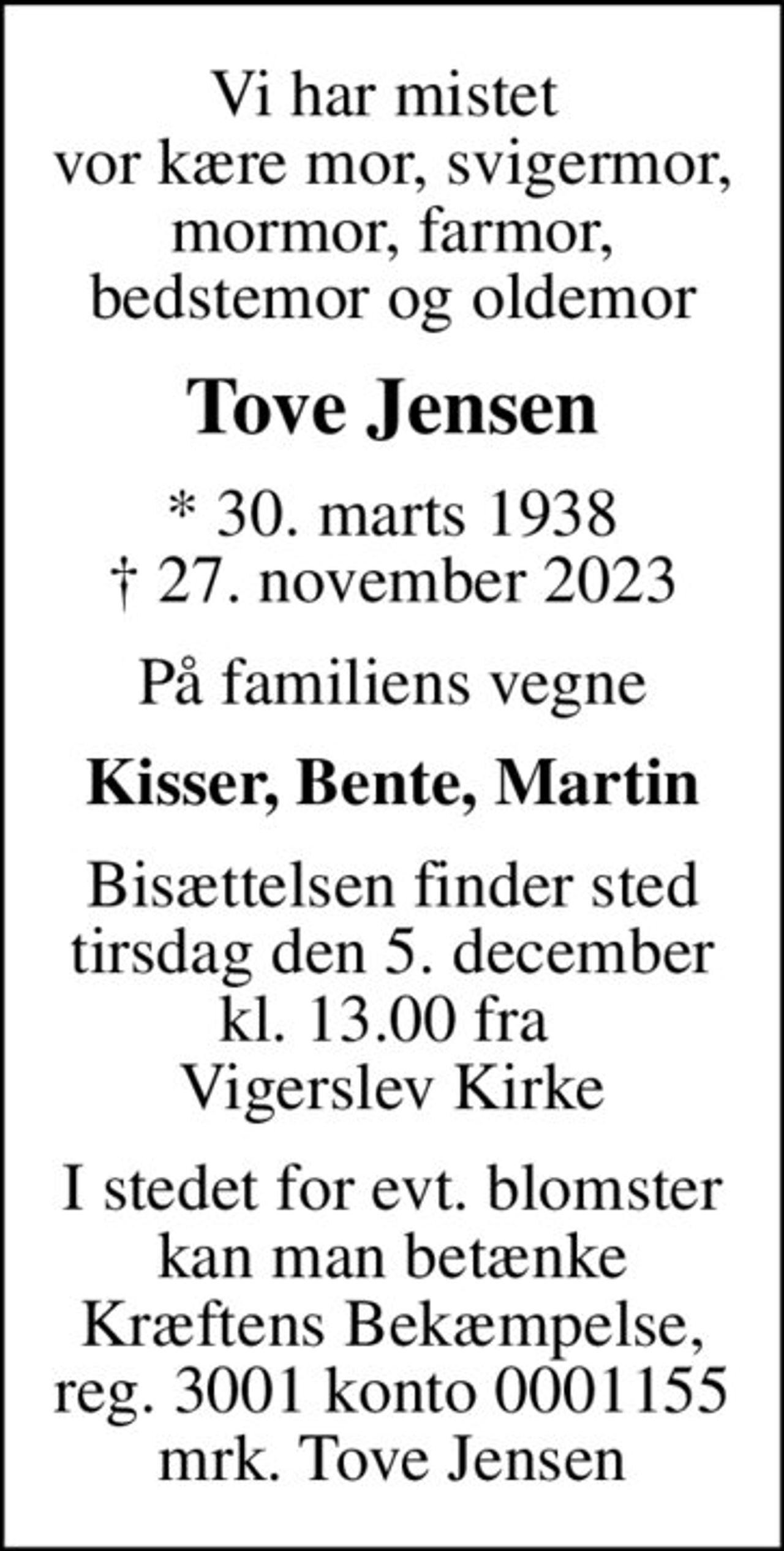 Vi har mistet  vor kære mor, svigermor, mormor, farmor, bedstemor og oldemor
Tove Jensen
* 30. marts 1938
						✝ 27. november 2023
På familiens vegne
Kisser, Bente, Martin
Bisættelsen finder sted tirsdag den 5. december kl. 13.00 fra  Vigerslev Kirke
I stedet for evt. blomster kan man betænke
					Kræftens Bekæmpelse reg.3001konto0001155mrk. Tove
					Jensen