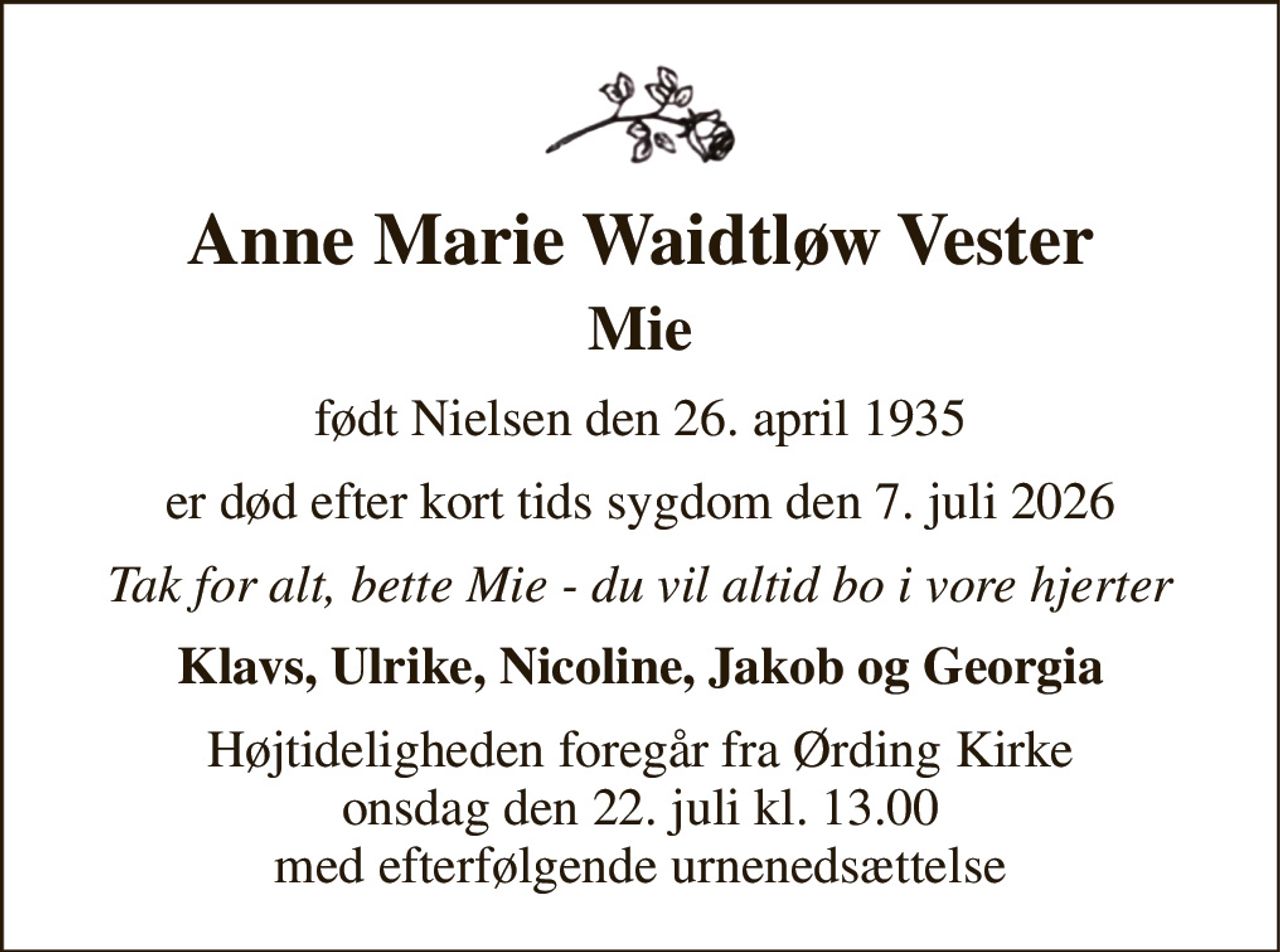 Anne Marie Waidtløw Vester 
Mie 
født Nielsen den 26. april 1935 
er død efter kort tids sygdom den 7. juli 2026 
Tak for alt, bette Mie - du vil altid bo i vore hjerter 
Klavs, Ulrike, Nicoline, Jakob og Georgia 
Højtideligheden​ foregår fra Ørding Kirke​ onsdag den 22. juli​ kl. 13.00 med efterfølgende urnenedsættelse