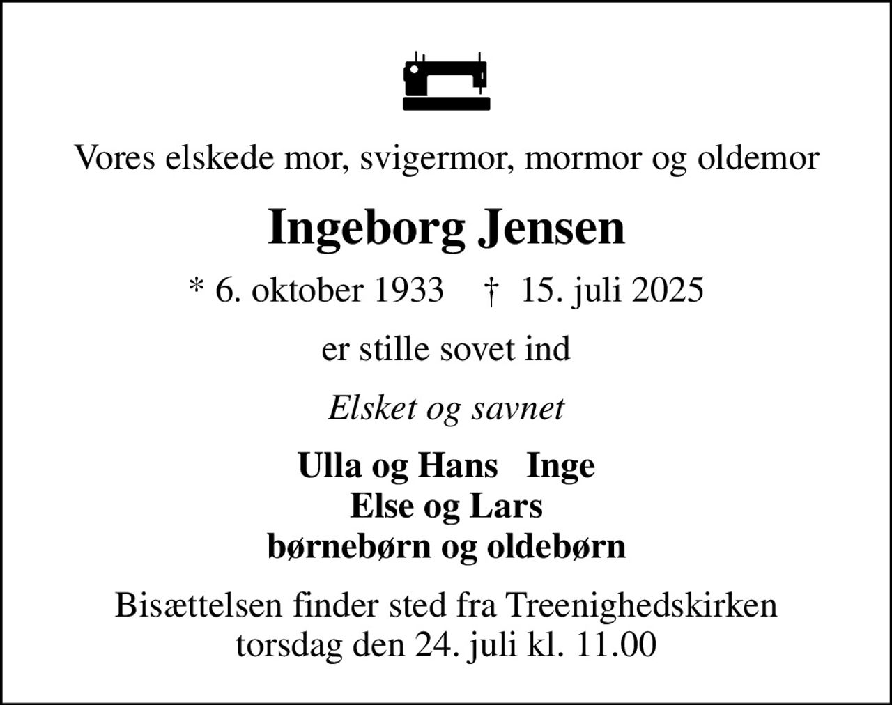 Vores elskede mor, svigermor, mormor og oldemor
Ingeborg Jensen
* 6. oktober 1933    ✝ 15. juli 2025
er stille sovet ind
Elsket og savnet
Ulla og Hans   Inge Else og Lars børnebørn og oldebørn
Bisættelsen finder sted fra Treenighedskirken  torsdag den 24. juli kl. 11.00