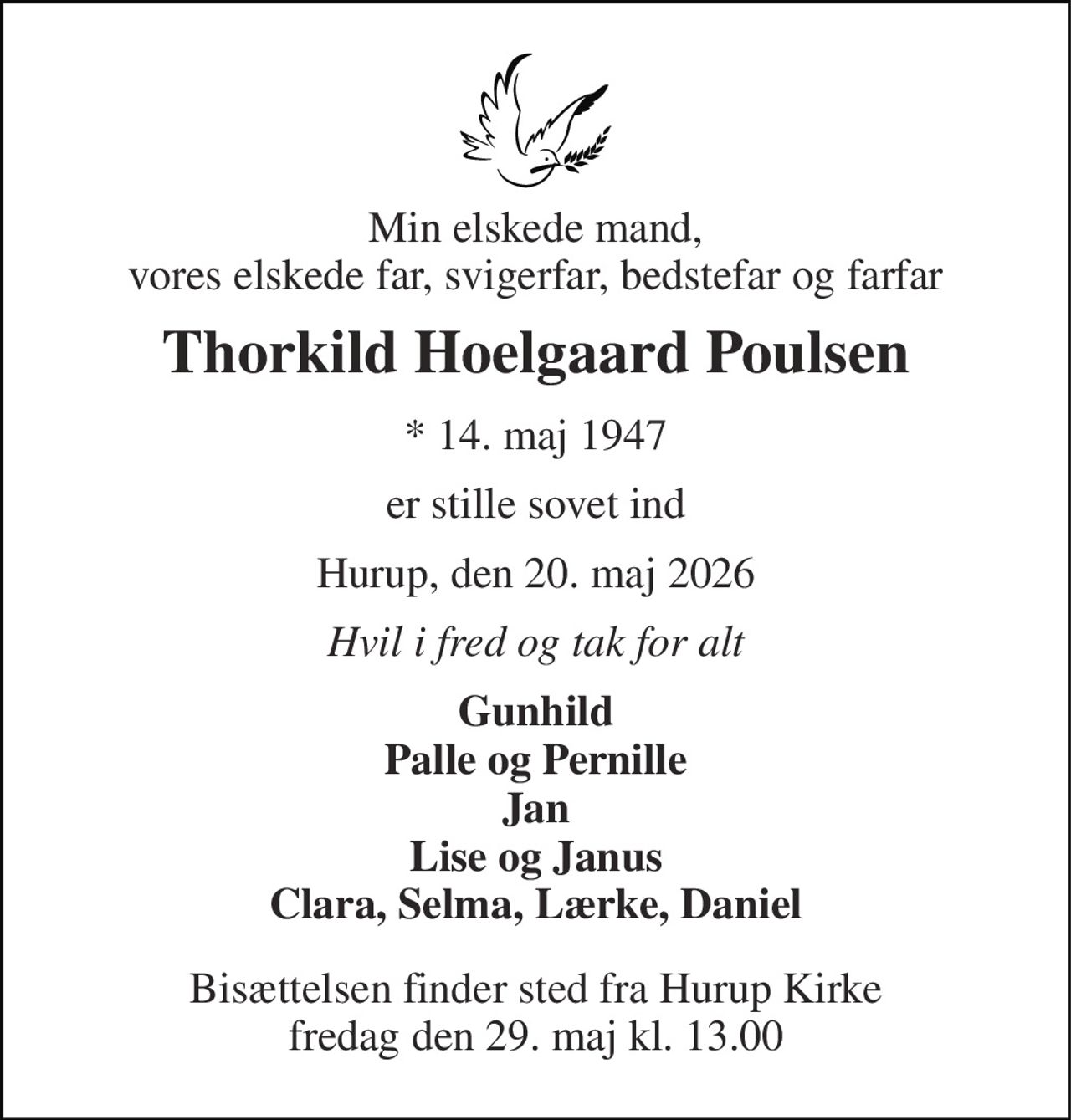 Min elskede mand, vores elskede far, svigerfar, bedstefar og farfar 
Thorkild Hoelgaard Poulsen 
* 14. maj 1947 
er stille sovet ind 
Hurup, den 20. maj 2026 
Hvil i fred og tak for alt 
Gunhild Palle og Pernille Jan Lise og Janus Clara, Selma, Lærke, Daniel 
Bisættelsen finder sted fra Hurup Kirke fredag den 29. maj kl. 13.00