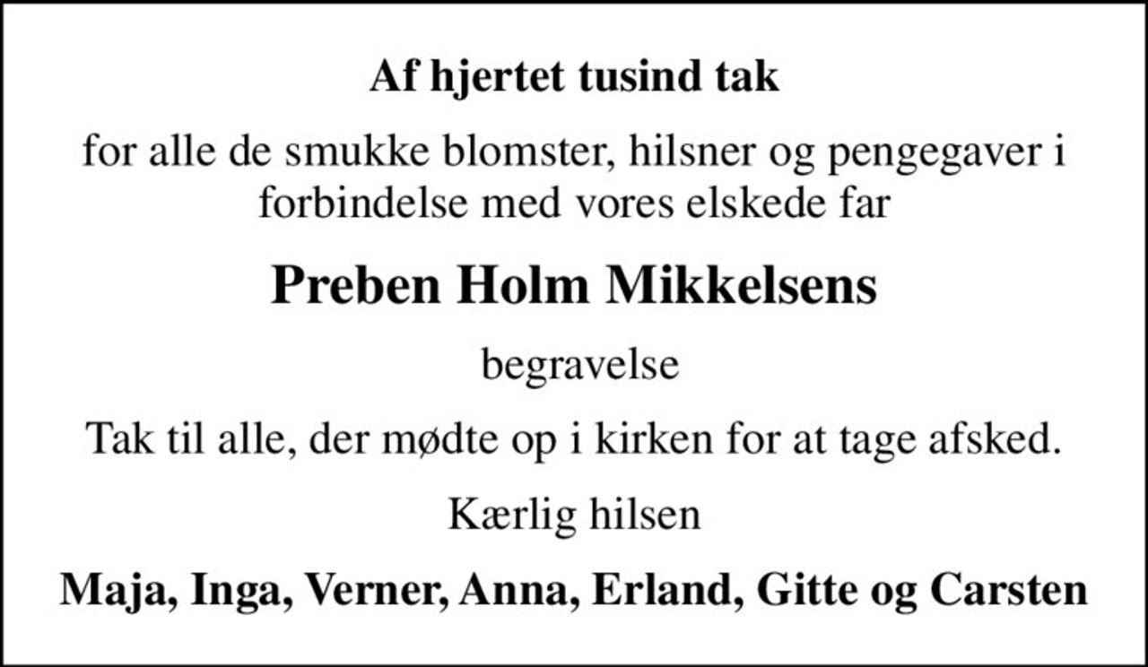 Af hjertet tusind tak
for alle de smukke blomster, hilsner og pengegaver i forbindelse med vores elskede far
Preben Holm Mikkelsens
 begravelse
Tak til alle, der mødte op i kirken for at tage afsked.
Kærlig hilsen
Maja, Inga, Verner, Anna, Erland, Gitte og Carsten