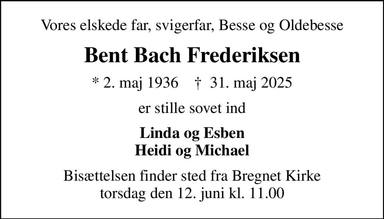 Vores elskede far, svigerfar, Besse og Oldebesse
Bent Bach Frederiksen
* 2. maj 1936    ✝ 31. maj 2025
er stille sovet ind
Linda og Esben Heidi og Michael
Bisættelsen finder sted fra Bregnet Kirke  torsdag den 12. juni kl. 11.00