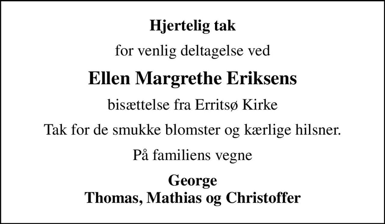 Hjertelig tak
for venlig deltagelse ved
Ellen Margrethe Eriksens
bisættelse fra Erritsø Kirke
Tak for de smukke blomster og kærlige hilsner.
På familiens vegne
George Thomas, Mathias og Christoffer
