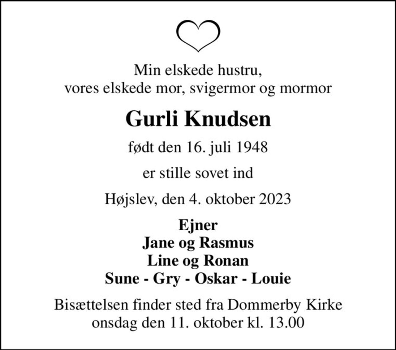 Min elskede hustru, vores elskede mor, svigermor og mormor
Gurli Knudsen
født den 16. juli 1948
er stille sovet ind
Højslev, den 4. oktober 2023
Ejner Jane og Rasmus Line og Ronan Sune - Gry - Oskar - Louie
Bisættelsen finder sted fra Dommerby Kirke  onsdag den 11. oktober kl. 13.00