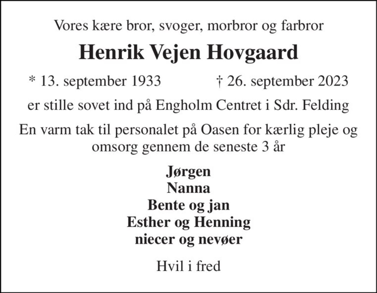 Vores kære bror, svoger, morbror og farbror 
Henrik Vejen Hovgaard 
★ 13. september 1933 
✝ 26. september 2023 
er stille sovet ind på Engholm Centret i Sdr. Felding 
En varm tak til personalet på Oasen for kærlig pleje og omsorg gennem de seneste 3 år 
Jørgen Nanna Bente og jan Esther og Henning niecer og nevøer 
Hvil i fred
