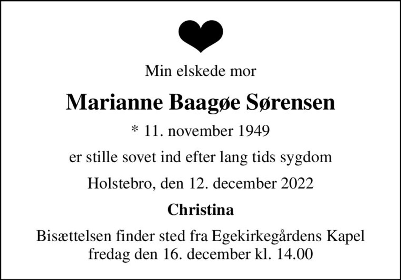 Min elskede mor
Marianne Baagøe Sørensen
* 11. november 1949
er stille sovet ind efter lang tids sygdom
Holstebro, den 12. december 2022
Christina
Bisættelsen finder sted fra Egekirkegårdens Kapel  fredag den 16. december kl. 14.00