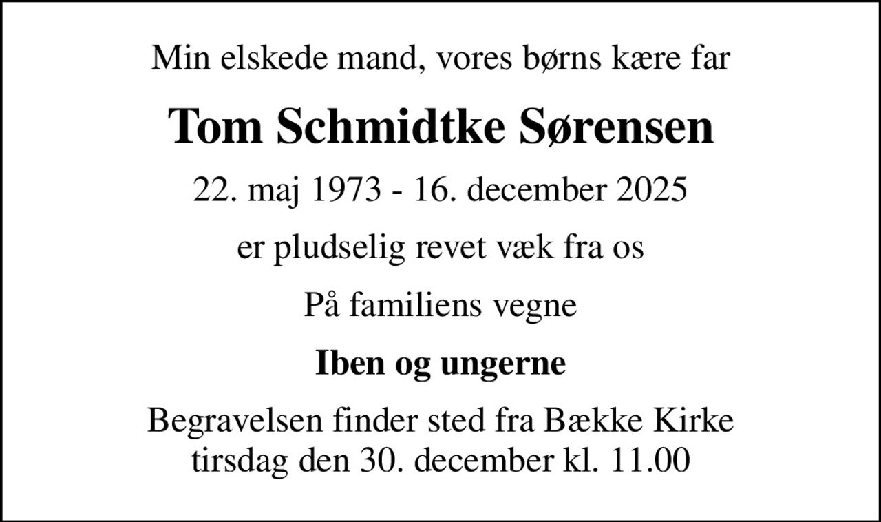Min elskede mand, vores børns kære far
Tom Schmidtke Sørensen
22. maj 1973 - 16. december 2025
er pludselig revet væk fra os
På familiens vegne
Iben og ungerne
Begravelsen finder sted fra Bække Kirke  tirsdag den 30. december kl. 11.00