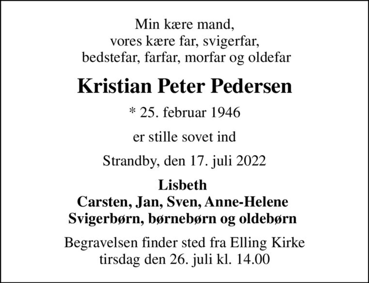 Min kære mand, vores kære far, svigerfar,  bedstefar, farfar, morfar og oldefar
Kristian Peter Pedersen
* 25. februar 1946
er stille sovet ind
Strandby, den 17. juli 2022
Lisbeth  Carsten, Jan, Sven, Anne-Helene  Svigerbørn, børnebørn og oldebørn 
Begravelsen finder sted fra Elling Kirke  tirsdag den 26. juli kl. 14.00
