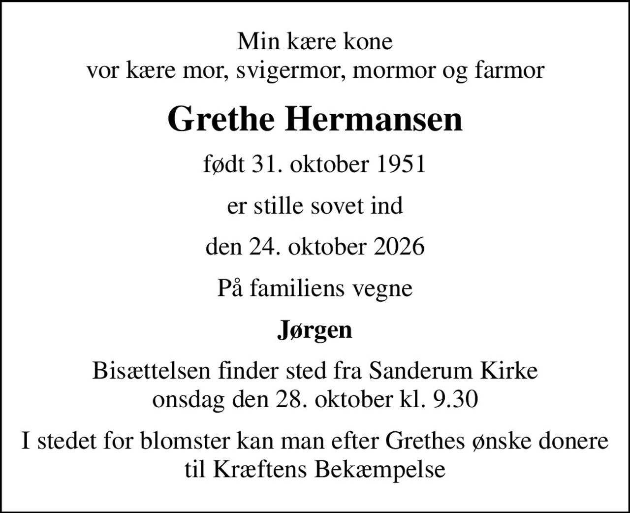 Min kære kone vor kære mor, svigermor, mormor og farmor
Grethe Hermansen
født 31. oktober 1951
er stille sovet ind
den 24. oktober 2026
På familiens vegne
Jørgen
Bisættelsen finder sted fra Sanderum Kirke  onsdag den 28. oktober kl. 9.30 
I stedet for evt. blomster kan man betænke
					Kræftens Bekæmpelse via mindesiden på afdøde.dk
I stedet for blomster kan man efter Grethes ønske donere til Kræftens Bekæmpelse