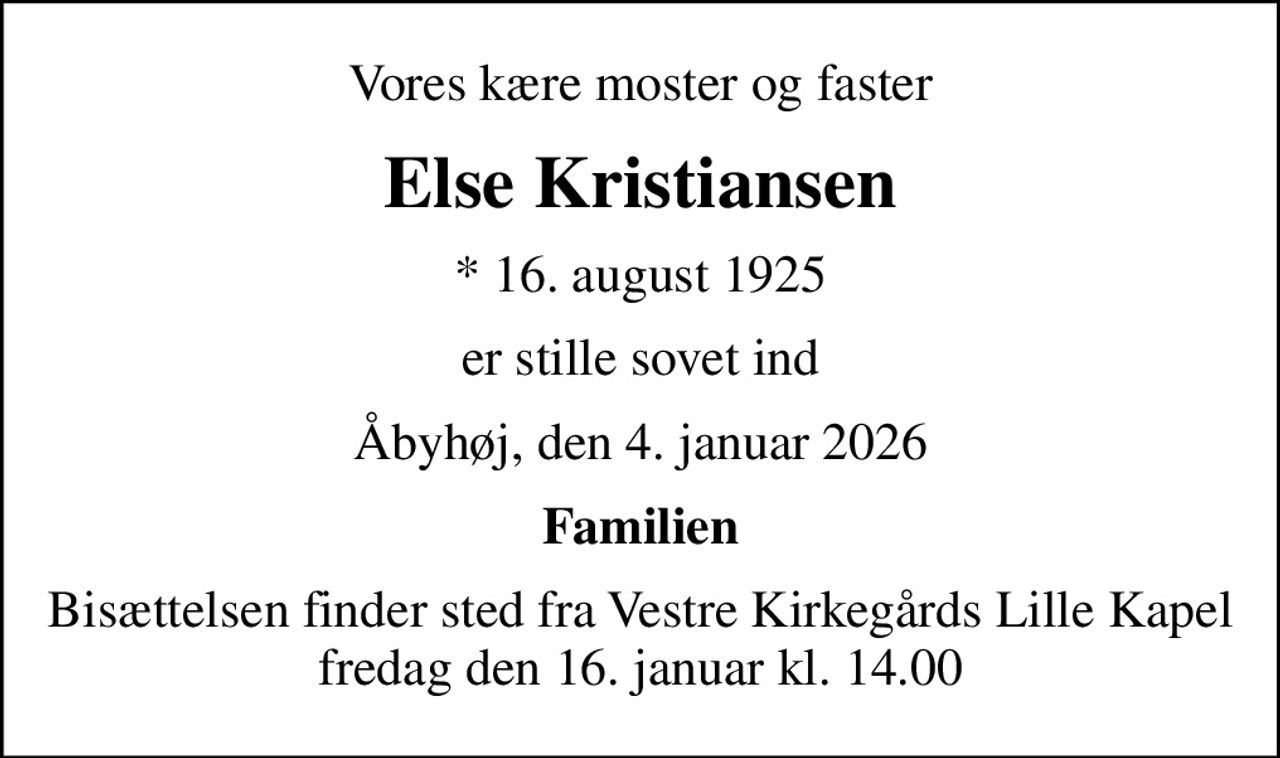 Vores kære moster og faster
Else Kristiansen
* 16. august 1925
er stille sovet ind
Åbyhøj, den 4. januar 2026
Familien
Bisættelsen finder sted fra Vestre Kirkegårds Lille Kapel  fredag den 16. januar kl. 14.00