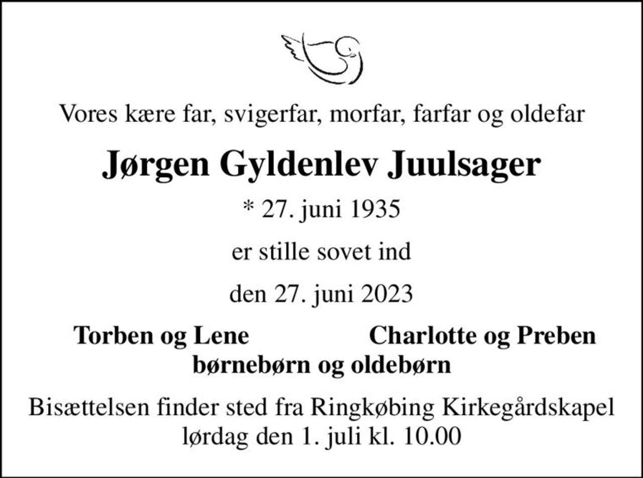 Vores kære far, svigerfar, morfar, farfar og oldefar
Jørgen Gyldenlev Juulsager
* 27. juni 1935
er stille sovet ind
den 27. juni 2023
Torben og Lene
Charlotte og Preben
Bisættelsen finder sted fra Ringkøbing Kirkegårdskapel  lørdag den 1. juli kl. 10.00
