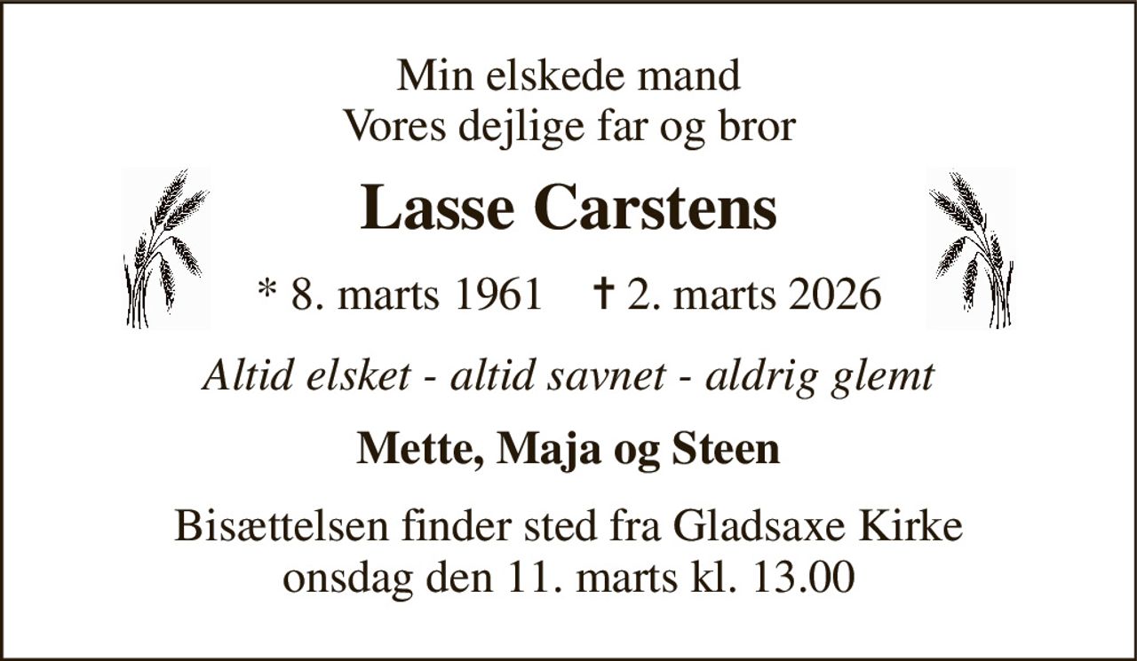 Min elskede mand Vores dejlige far og bror 
Lasse Carstens 
*​ 8. marts 1961​    ✝​ 2. marts 2026 
Altid elsket - altid savnet - aldrig glemt 
Mette, Maja og Steen 
Bisættelsen​ finder sted fra Gladsaxe Kirke​ onsdag den 11. marts​ kl. 13.00