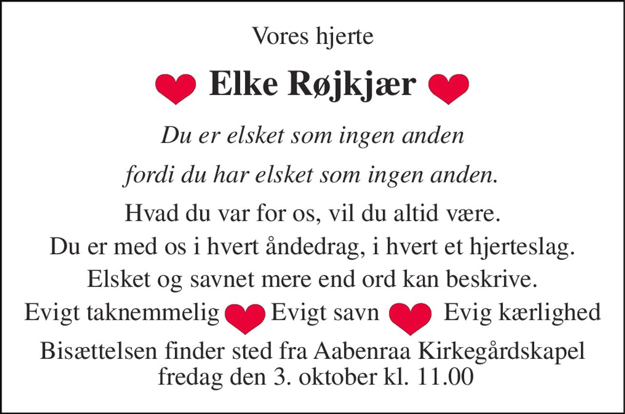 Vores hjerte 
Elke Røjkjær 
Du er elsket som ingen anden 
fordi du har elsket som ingen anden. 
Hvad du var for os, vil du altid være. 
Du er med os i hvert åndedrag, i hvert et hjerteslag. 
Elsket og savnet mere end ord kan beskrive. 
Evigt taknemmelig        Evigt savn          Evig kærlighed 
Bisættelsen​ finder sted fra Aabenraa Kirkegårdskapel  fredag den 3. oktober​ kl. 11.00