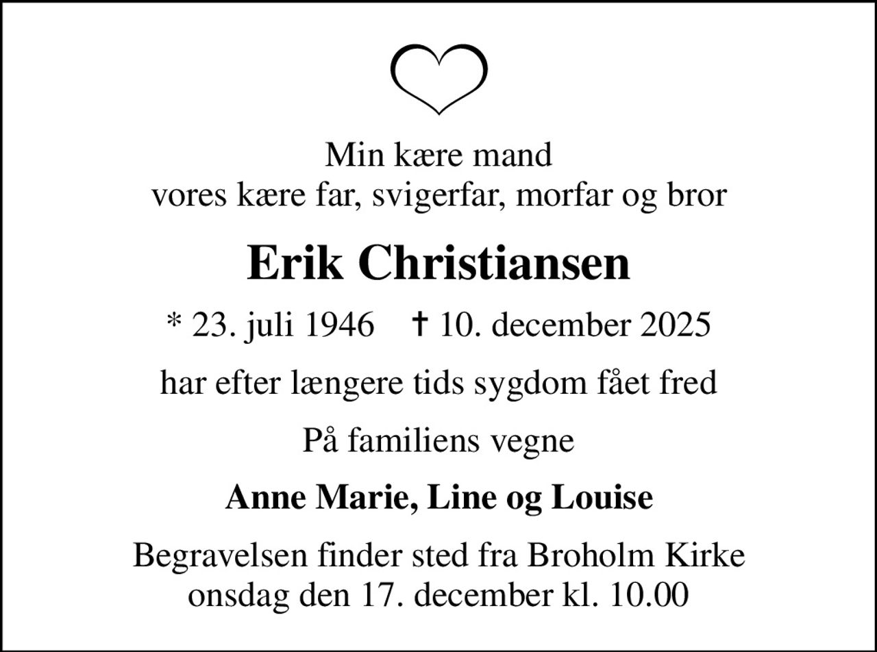 Min kære mand vores kære far, svigerfar, morfar og bror
Erik Christiansen
* 23. juli 1946    ✝ 10. december 2025
har efter længere tids sygdom fået fred
På familiens vegne
Anne Marie, Line og Louise
Begravelsen finder sted fra Broholm Kirke  onsdag den 17. december kl. 10.00