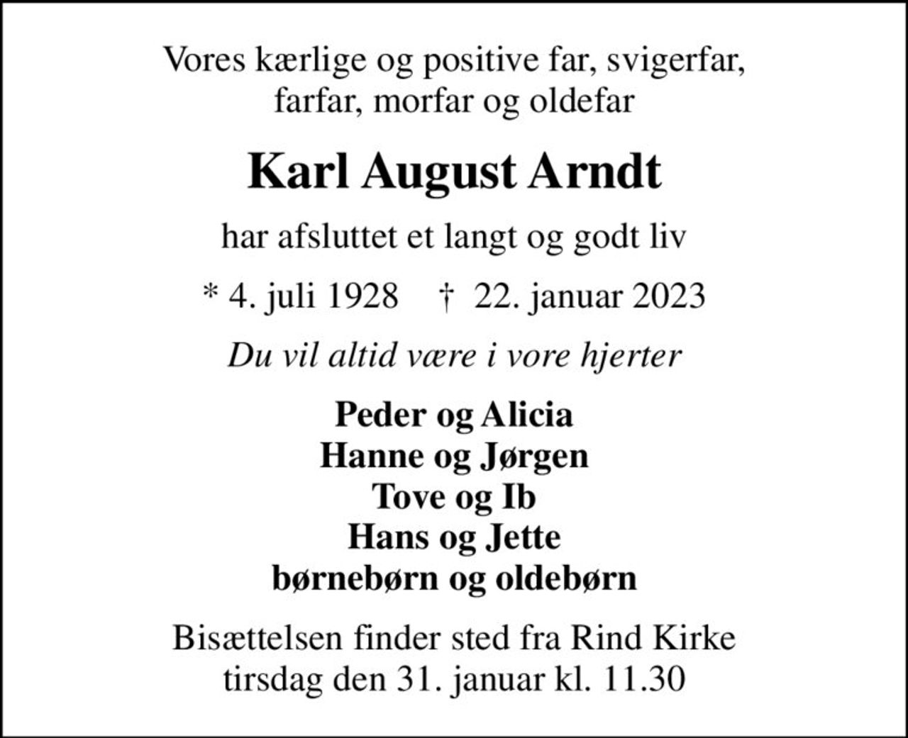 Vores kærlige og positive far, svigerfar, farfar, morfar og oldefar
Karl August Arndt
har afsluttet et langt og godt liv
* 4. juli 1928    ✝ 22. januar 2023
Du vil altid være i vore hjerter
Peder og Alicia Hanne og Jørgen Tove og Ib Hans og Jette børnebørn og oldebørn
Bisættelsen finder sted fra Rind Kirke  tirsdag den 31. januar kl. 11.30
