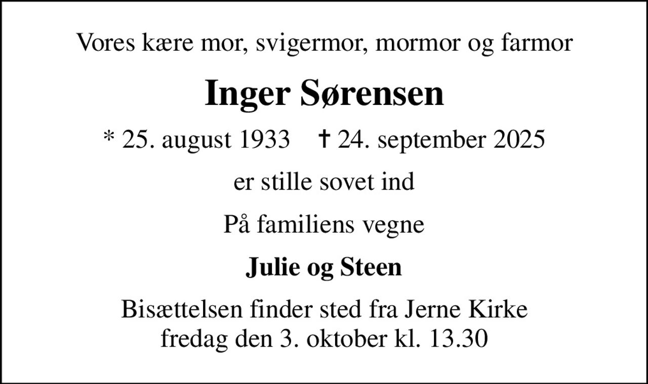 Vores kære mor, svigermor, mormor og farmor
Inger Sørensen
* 25. august 1933    ✝ 24. september 2025
er stille sovet ind
På familiens vegne
Julie og Steen
Bisættelsen finder sted fra Jerne Kirke  fredag den 3. oktober kl. 13.30
