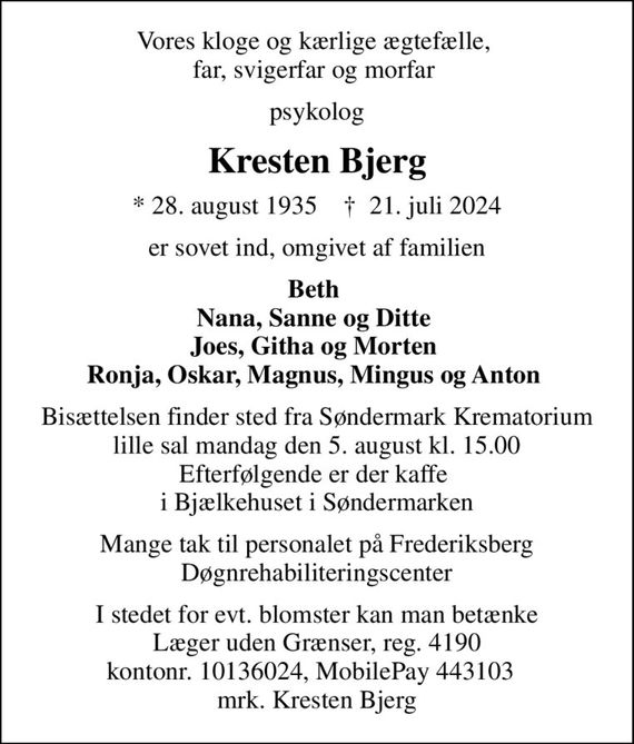 Vores kloge og kærlige ægtefælle,  far, svigerfar og morfar 
psykolog
Kresten Bjerg
* 28. august 1935    &#x271d; 21. juli 2024
er sovet ind, omgivet af familien
Beth  Nana, Sanne og Ditte  Joes, Githa og Morten  Ronja, Oskar, Magnus, Mingus og Anton 
Bisættelsen finder sted fra Søndermark Krematorium lille sal  mandag den 5. august kl. 15.00  Efterfølgende er der kaffe  i Bjælkehuset i Søndermarken
Mange tak til personalet på Frederiksberg Døgnrehabiliteringscenter
I stedet for evt. blomster kan man betænke
					Læger uden Grænser reg.4190kontonr.10136024mrk. Kresten
					Bjerg