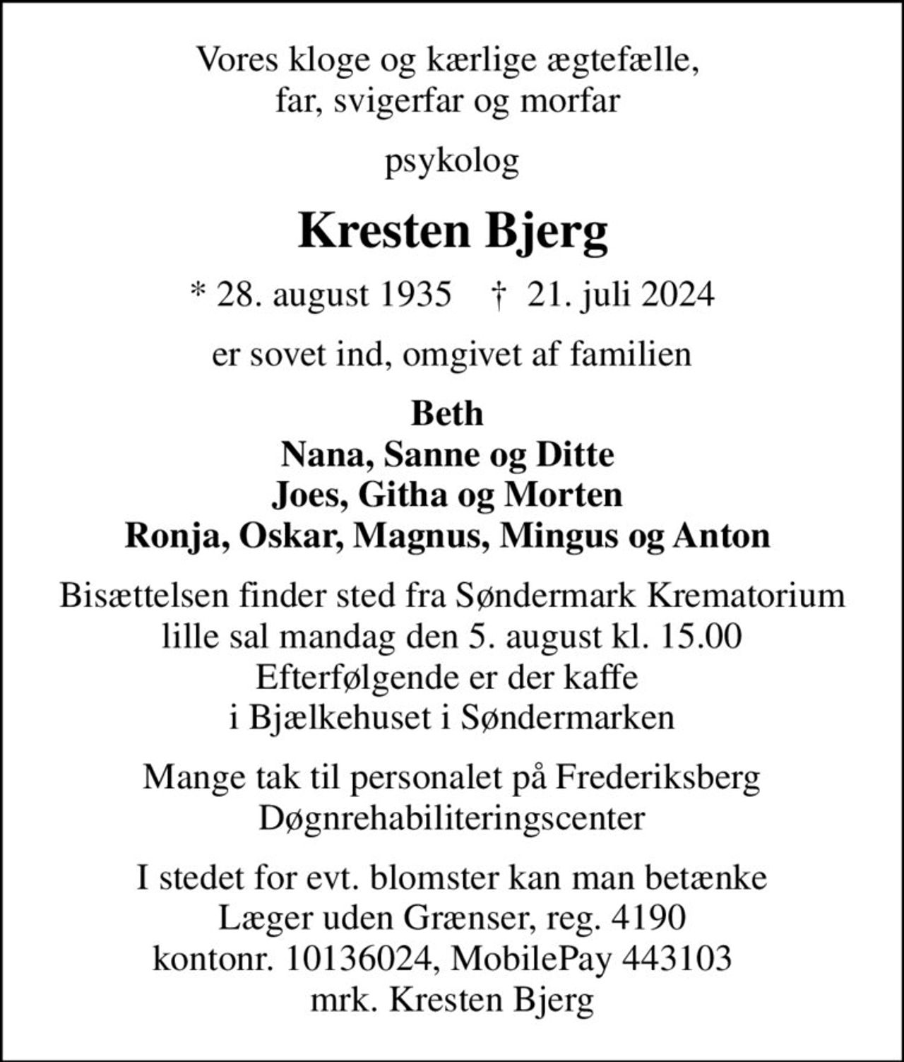 Vores kloge og kærlige ægtefælle,  far, svigerfar og morfar 
psykolog
Kresten Bjerg
* 28. august 1935    ✝ 21. juli 2024
er sovet ind, omgivet af familien
Beth  Nana, Sanne og Ditte  Joes, Githa og Morten  Ronja, Oskar, Magnus, Mingus og Anton 
Bisættelsen finder sted fra Søndermark Krematorium lille sal  mandag den 5. august kl. 15.00  Efterfølgende er der kaffe  i Bjælkehuset i Søndermarken
Mange tak til personalet på Frederiksberg Døgnrehabiliteringscenter
I stedet for evt. blomster kan man betænke
					Læger uden Grænser reg.4190kontonr.10136024mrk. Kresten
					Bjerg