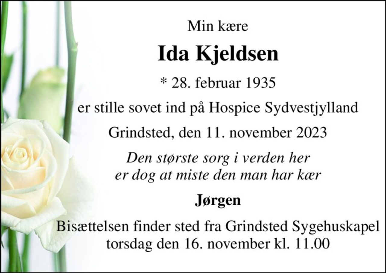 Min kære 
Ida Kjeldsen 
*​ 28. februar 1935 
er stille sovet ind på Hospice Sydvestjylland 
Grindsted, den 11. november 2023 
Den største sorg i verden her er dog at miste den man har kær 
Jørgen 
Bisættelsen​ finder sted fra Grindsted Sygehuskapel​ torsdag den 16. november​ kl. 11.00