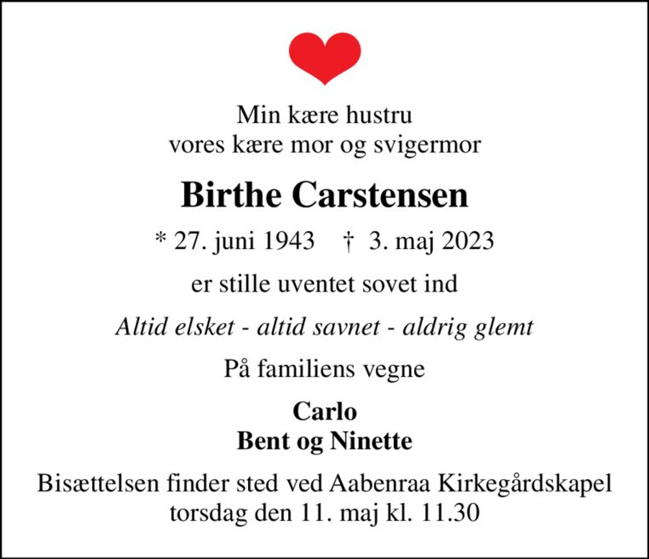 Min kære hustru vores kære mor og svigermor
Birthe Carstensen
* 27. juni 1943    ✝ 3. maj 2023
er stille uventet sovet ind
Altid elsket - altid savnet - aldrig glemt
På familiens vegne
Carlo Bent og Ninette
Bisættelsen finder sted ved Aabenraa Kirkegårdskapel  torsdag den 11. maj kl. 11.30