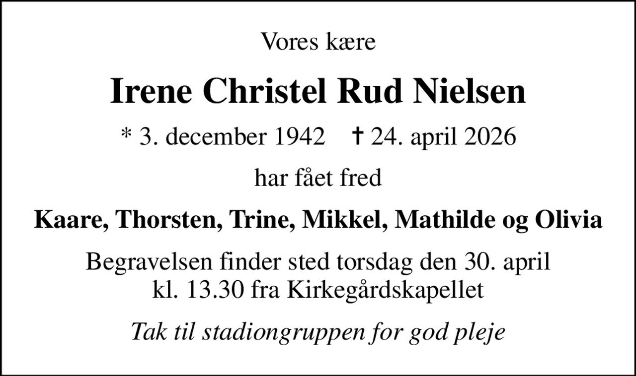 Vores kære
Irene Christel Rud Nielsen
* 3. december 1942    ✝ 24. april 2026
har fået fred
Kaare, Thorsten, Trine, Mikkel, Mathilde og Olivia
Begravelsen finder sted torsdag den 30. april kl. 13.30 fra Kirkegårdskapellet
Tak til stadiongruppen for god pleje