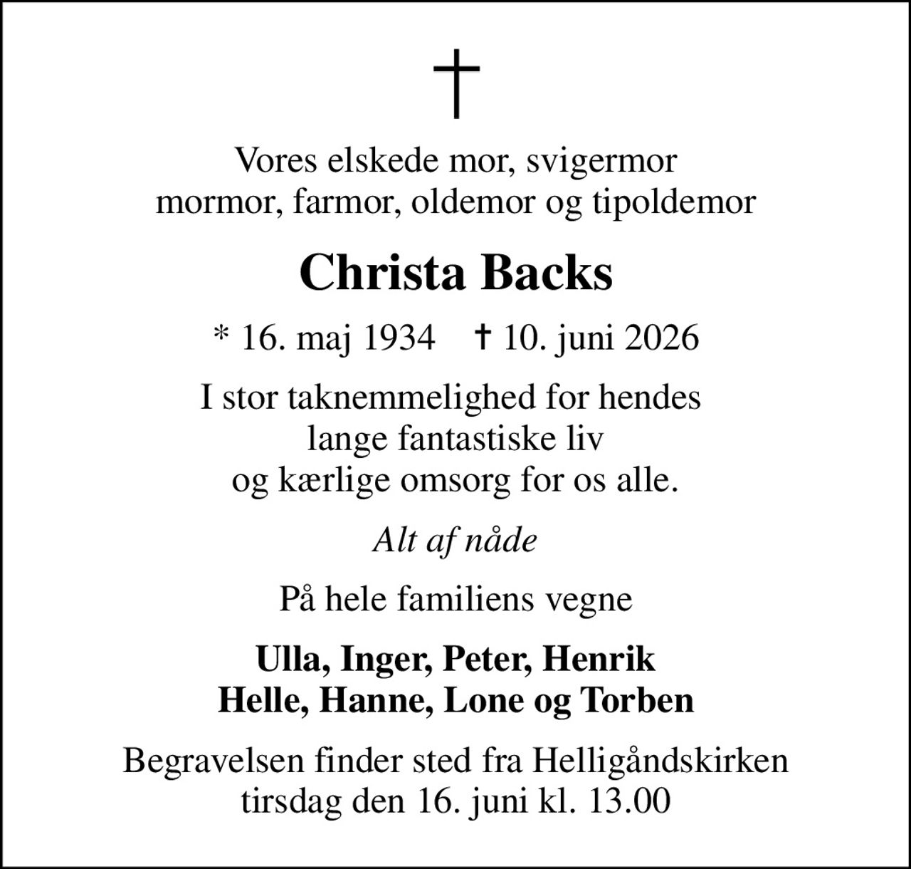 Vores elskede mor, svigermor mormor, farmor, oldemor og tipoldemor
Christa Backs
* 16. maj 1934    ✝ 10. juni 2026
I stor taknemmelighed for hendes  lange fantastiske liv og kærlige omsorg for os alle.
Alt af nåde
På hele familiens vegne
Ulla, Inger, Peter, Henrik Helle, Hanne, Lone og Torben
Begravelsen finder sted fra Helligåndskirken  tirsdag den 16. juni kl. 13.00