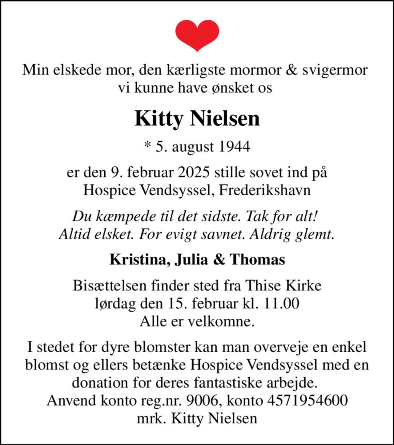 Min elskede mor, den kærligste mormor & svigermor  vi kunne have ønsket os 
Kitty Nielsen
* 5. august 1944
er den 9. februar 2025 stille sovet ind på Hospice Vendsyssel, Frederikshavn
Du kæmpede til det sidste. Tak for alt!  Altid elsket. For evigt savnet. Aldrig glemt.
Kristina, Julia & Thomas
Bisættelsen finder sted fra Thise Kirke  lørdag den 15. februar kl. 11.00  Alle er velkomne.
I stedet for dyre blomster kan man overveje en enkel blomst og ellers betænke Hospice Vendsyssel med en donation for deres fantastiske arbejde.  Anvend konto reg.nr. 9006, konto 4571954600 mrk. Kitty Nielsen