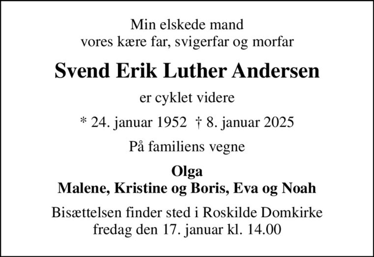 Min elskede mand vores kære far, svigerfar og morfar
Svend Erik Luther Andersen
er cyklet videre
* 24. januar 1952   8. januar 2025
På familiens vegne
Olga Malene, Kristine og Boris, Eva og Noah
Bisættelsen finder sted i Roskilde Domkirke  fredag den 17. januar kl. 14.00