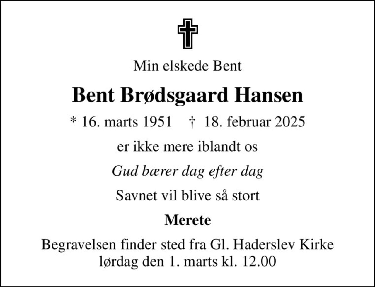 Min elskede Bent
Bent Brødsgaard Hansen
* 16. marts 1951    ✝ 18. februar 2025
er ikke mere iblandt os
Gud bærer dag efter dag
Savnet vil blive så stort
Merete
Begravelsen finder sted fra Gl. Haderslev Kirke lørdag den 1. marts kl. 12.00