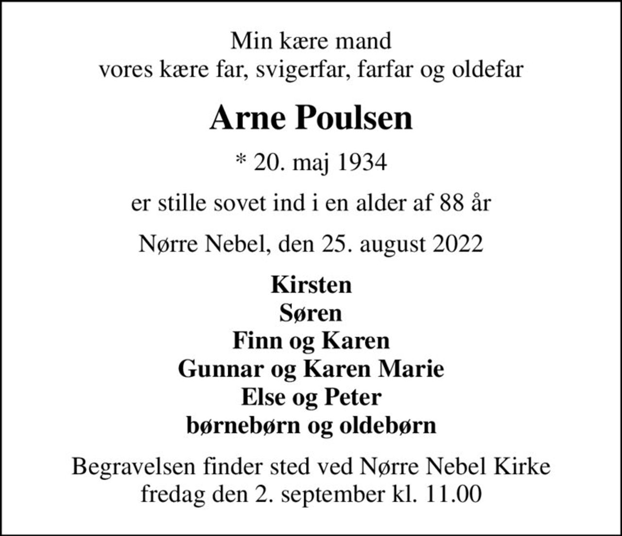 Min kære mand vores kære far, svigerfar, farfar og oldefar
Arne Poulsen
* 20. maj 1934
er stille sovet ind i en alder af 88 år
Nørre Nebel, den 25. august 2022
Kirsten Søren Finn og Karen Gunnar og Karen Marie Else og Peter børnebørn og oldebørn
Begravelsen finder sted ved Nørre Nebel Kirke  fredag den 2. september kl. 11.00