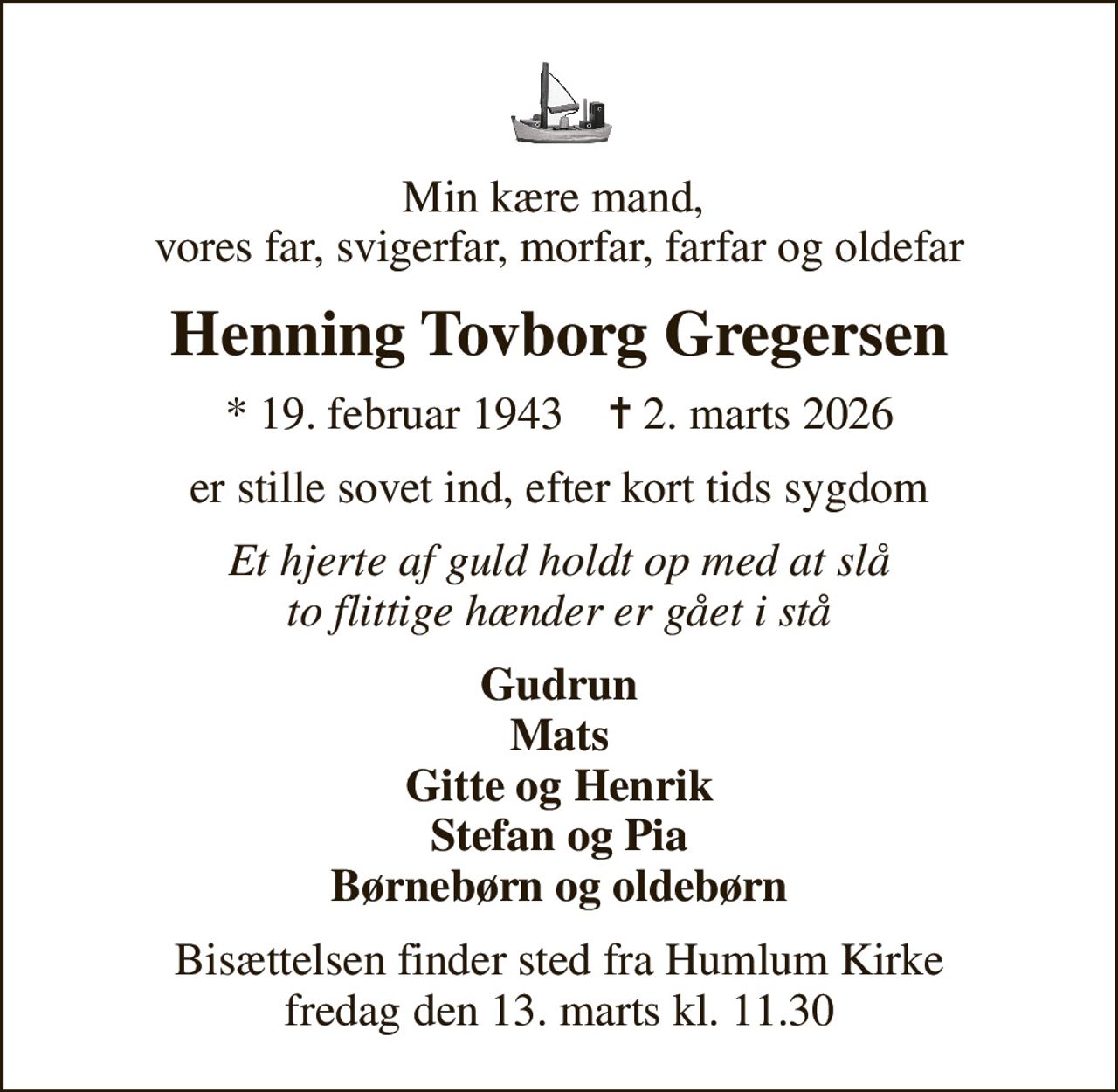 Min kære mand,  vores far, svigerfar, morfar, farfar og oldefar
Henning Tovborg Gregersen
* 19. februar 1943    ✝ 2. marts 2026
er stille sovet ind, efter kort tids sygdom
Et hjerte af guld holdt op med at slå to flittige hænder er gået i stå
Gudrun Mats Gitte og Henrik Stefan og Pia Børnebørn og oldebørn
Bisættelsen finder sted fra Humlum Kirke  fredag den 13. marts kl. 11.30