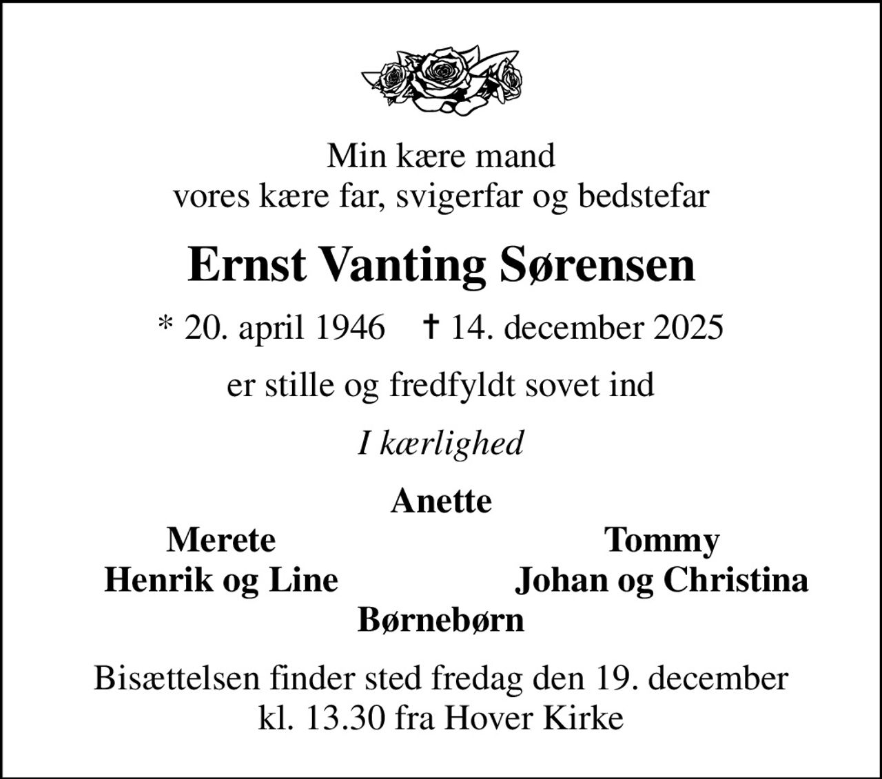 Min kære mand vores kære far, svigerfar og bedstefar
Ernst Vanting Sørensen
* 20. april 1946    ✝ 14. december 2025
er stille og fredfyldt sovet ind
I kærlighed
Anette
Merete
Tommy
Henrik og Line
Johan og Christina
Bisættelsen finder sted fredag den 19. december kl. 13.30 fra Hover Kirke
