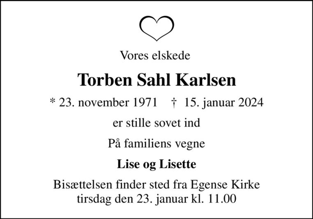 Vores elskede 
Torben Sahl Karlsen
* 23. november 1971    ✝ 15. januar 2024
er stille sovet ind
På familiens vegne
Lise og Lisette
Bisættelsen finder sted fra Egense Kirke  tirsdag den 23. januar kl. 11.00