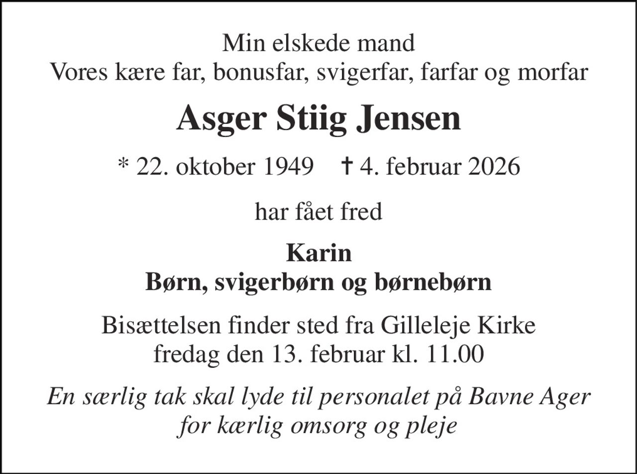 Min elskede mand Vores kære far, bonusfar, svigerfar, farfar og morfar 
Asger Stiig Jensen 
* 22. oktober 1949    ✝ 4. februar 2026 
har fået fred 
Karin Børn, svigerbørn og børnebørn 
Bisættelsen finder sted fra Gilleleje Kirke fredag den 13. februar kl. 11.00 
En særlig tak skal lyde til personalet på Bavne Ager for kærlig omsorg og pleje