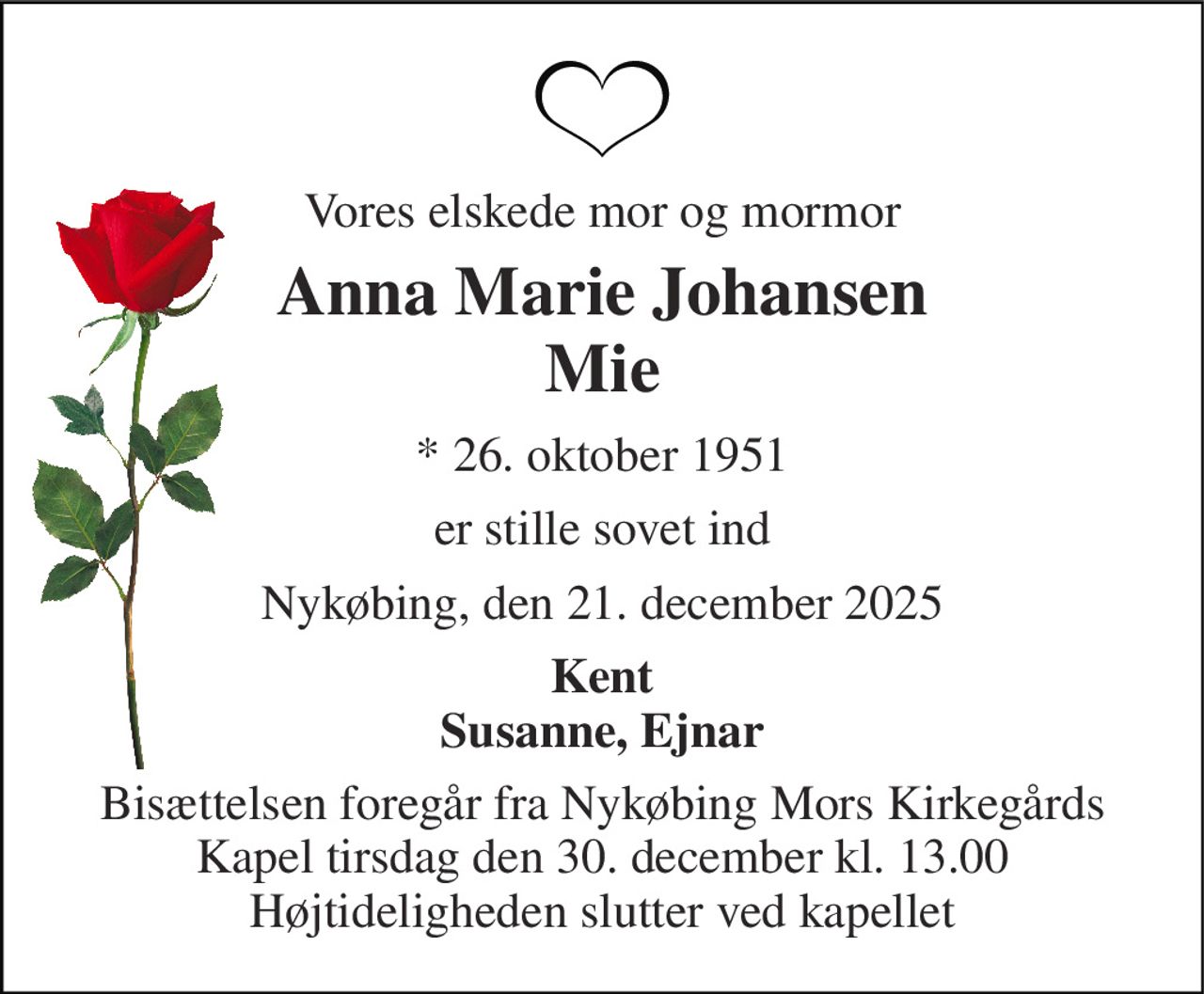Vores elskede mor og mormor 
Anna Marie Johansen Mie 
* 26. oktober 1951 
er stille sovet ind 
Nykøbing, den 21. december 2025 
Kent Susanne, Ejnar 
Bisættelsen​ foregår fra Nykøbing Mors Kirkegårds​ Kapel tirsdag den 30. december​ kl. 13.00 Højtideligheden slutter ved kapellet