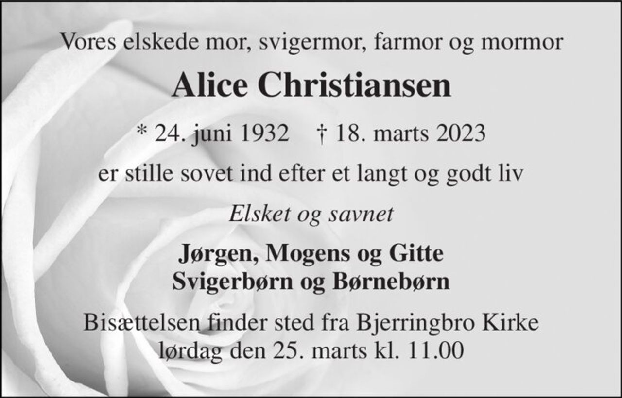 Vores elskede mor, svigermor, farmor og mormor 
Alice Christiansen 
*​ 24. juni 1932​    †​ 18. marts 2023 
er stille sovet ind efter et langt og godt liv 
Elsket og savnet 
Jørgen, Mogens og Gitte Svigerbørn og Børnebørn 
Bisættelsen​ finder sted fra Bjerringbro Kirke​ lørdag den 25. marts​ kl. 11.00