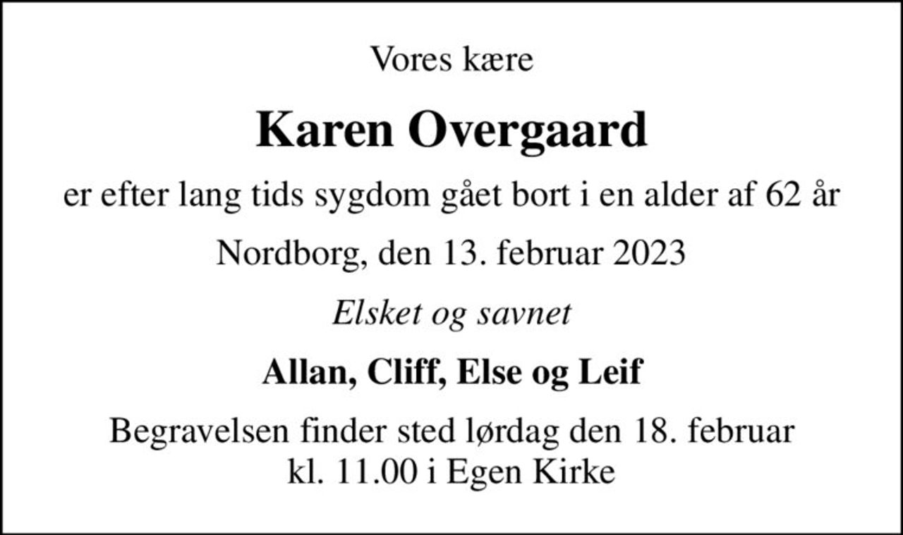 Vores kære
Karen Overgaard
er efter lang tids sygdom gået bort i en alder af 62 år
Nordborg, den 13. februar 2023
Elsket og savnet
Allan, Cliff, Else og Leif
Begravelsen finder sted lørdag den 18. februar kl. 11.00 i Egen Kirke