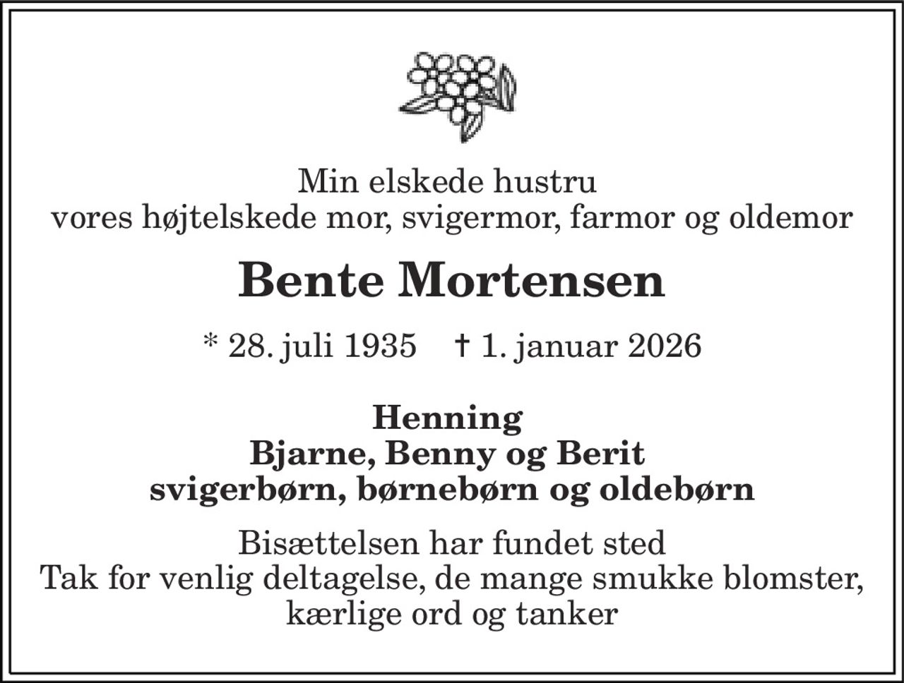 Min elskede hustru  vores højtelskede mor, svigermor, farmor og oldemor 
Bente Mortensen 
*​ 28. juli 1935​    ✝​ 1. januar 2026 
Henning  Bjarne, Benny og Berit  svigerbørn, børnebørn og oldebørn 
Bisættelsen har fundet sted Tak for venlig deltagelse, de mange smukke blomster, kærlige ord og tanker