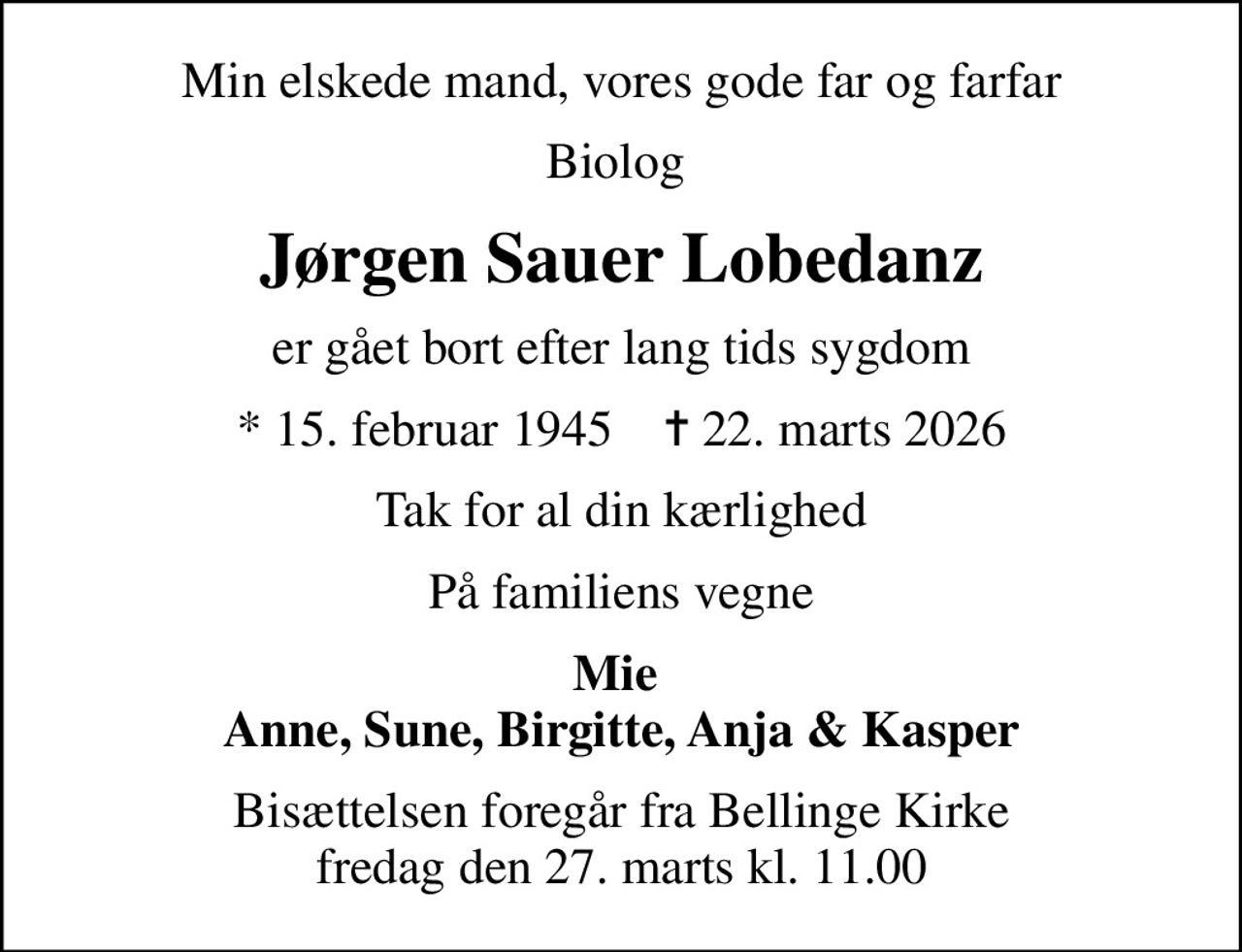 Min elskede mand, vores gode far og farfar
Biolog 
Jørgen Sauer Lobedanz
er gået bort efter lang tids sygdom
* 15. februar 1945    ✝ 22. marts 2026
Tak for al din kærlighed
På familiens vegne
Mie  Anne, Sune, Birgitte, Anja & Kasper
Bisættelsen foregår fra Bellinge Kirke  fredag den 27. marts kl. 11.00
