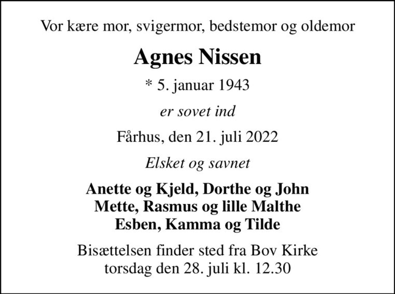 Vor kære mor, svigermor, bedstemor og oldemor
Agnes Nissen
* 5. januar 1943
er sovet ind
Fårhus, den 21. juli 2022
Elsket og savnet
Anette og Kjeld, Dorthe og John Mette, Rasmus og lille Malthe Esben, Kamma og Tilde
Bisættelsen finder sted fra Bov Kirke  torsdag den 28. juli kl. 12.30